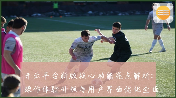 开云平台新版核心功能亮点解析：操作体验升级与用户界面优化全面分析